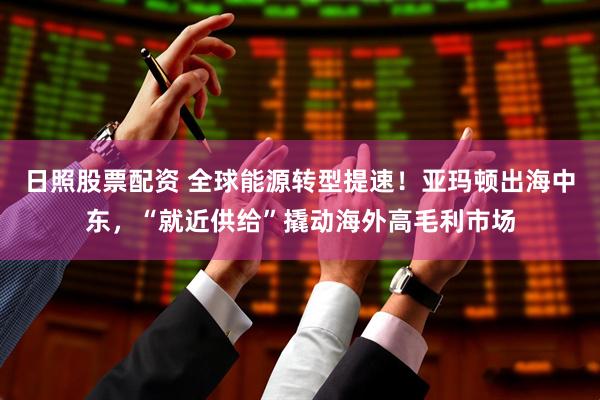 日照股票配资 全球能源转型提速！亚玛顿出海中东，“就近供给”撬动海外高毛利市场