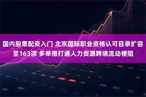 国内股票配资入门 北京国际职业资格认可目录扩容至163项 多举措打通人力资源跨境流动梗阻