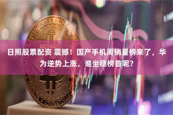 日照股票配资 震撼！国产手机周销量榜来了，华为逆势上涨，谁坐稳榜首呢？