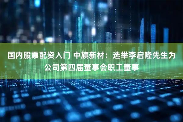 国内股票配资入门 中旗新材：选举李启隆先生为公司第四届董事会职工董事