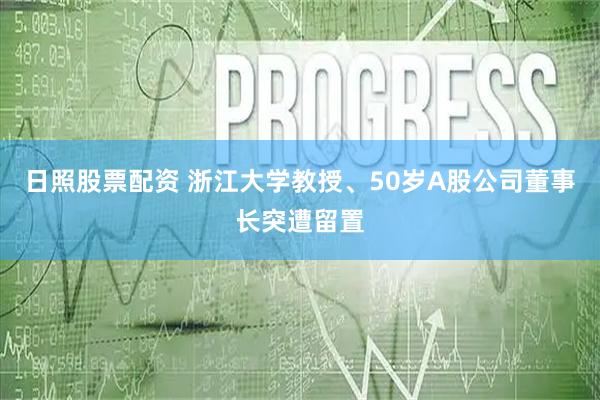 日照股票配资 浙江大学教授、50岁A股公司董事长突遭留置
