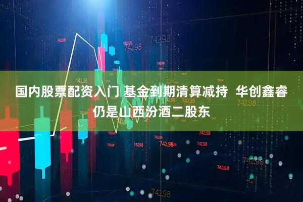 国内股票配资入门 基金到期清算减持  华创鑫睿仍是山西汾酒二股东
