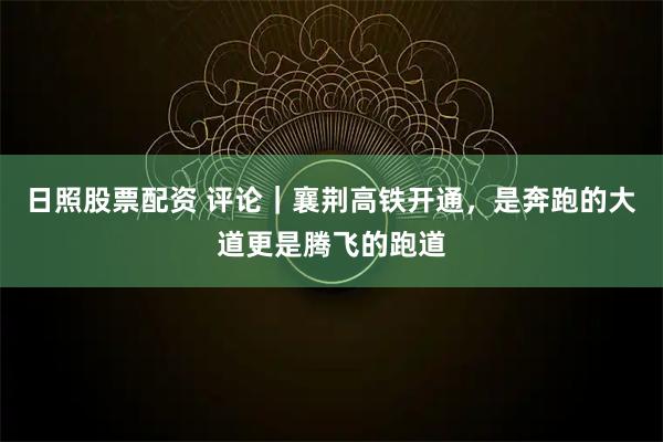 日照股票配资 评论｜襄荆高铁开通，是奔跑的大道更是腾飞的跑道
