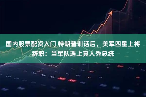 国内股票配资入门 特朗普训话后，美军四星上将辞职：当军队遇上真人秀总统