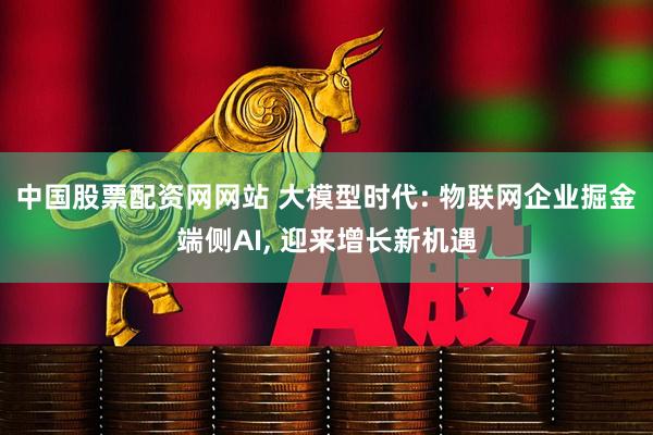 中国股票配资网网站 大模型时代: 物联网企业掘金端侧AI, 迎来增长新机遇