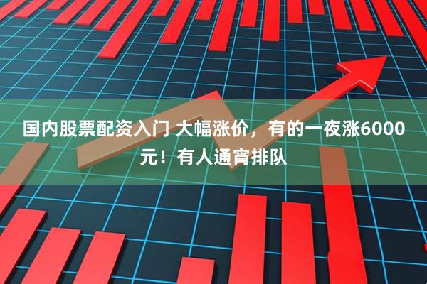 国内股票配资入门 大幅涨价，有的一夜涨6000元！有人通宵排队