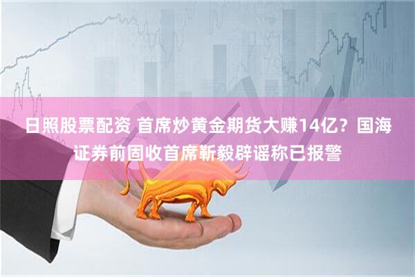 日照股票配资 首席炒黄金期货大赚14亿？国海证券前固收首席靳毅辟谣称已报警