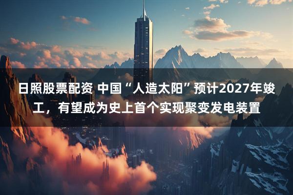 日照股票配资 中国“人造太阳”预计2027年竣工，有望成为史上首个实现聚变发电装置