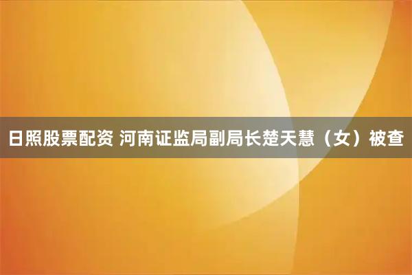 日照股票配资 河南证监局副局长楚天慧（女）被查
