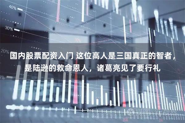 国内股票配资入门 这位高人是三国真正的智者，是陆逊的救命恩人，诸葛亮见了要行礼