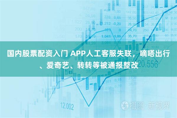 国内股票配资入门 APP人工客服失联，嘀嗒出行、爱奇艺、转转等被通报整改