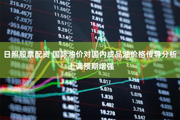 日照股票配资 国际油价对国内成品油价格传导分析 上调预期增强