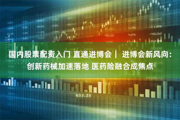 国内股票配资入门 直通进博会｜ 进博会新风向：创新药械加速落地 医药险融合成焦点