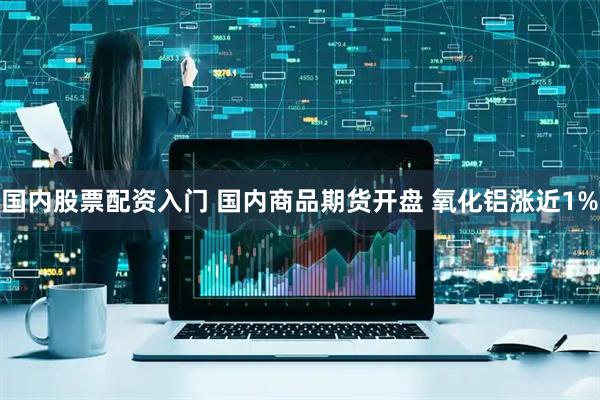 国内股票配资入门 国内商品期货开盘 氧化铝涨近1%