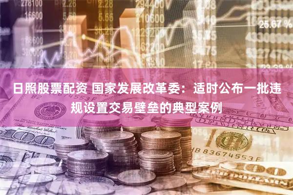 日照股票配资 国家发展改革委：适时公布一批违规设置交易壁垒的典型案例