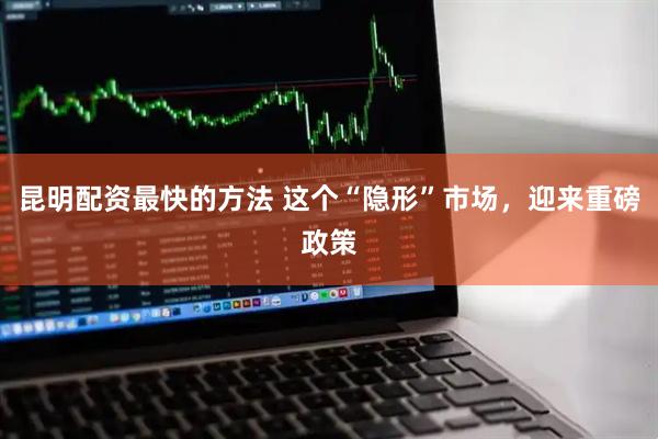 昆明配资最快的方法 这个“隐形”市场，迎来重磅政策