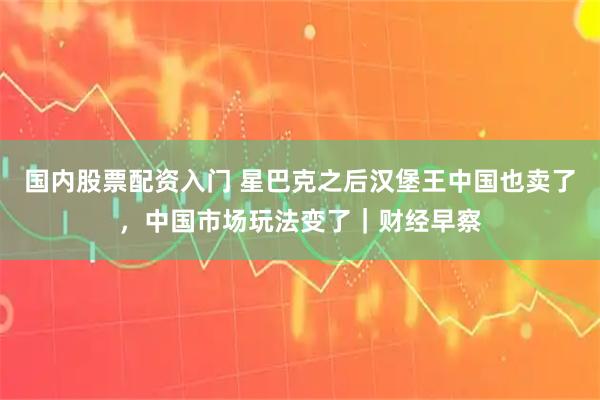 国内股票配资入门 星巴克之后汉堡王中国也卖了，中国市场玩法变了｜财经早察