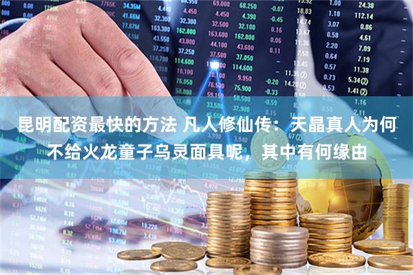 昆明配资最快的方法 凡人修仙传：天晶真人为何不给火龙童子乌灵面具呢，其中有何缘由