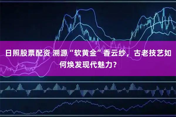 日照股票配资 溯源“软黄金”香云纱，古老技艺如何焕发现代魅力？