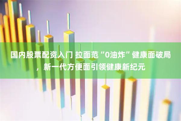 国内股票配资入门 拉面范“0油炸”健康面破局，新一代方便面引领健康新纪元
