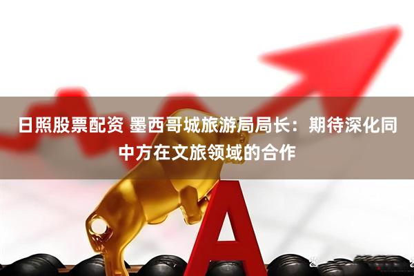日照股票配资 墨西哥城旅游局局长：期待深化同中方在文旅领域的合作