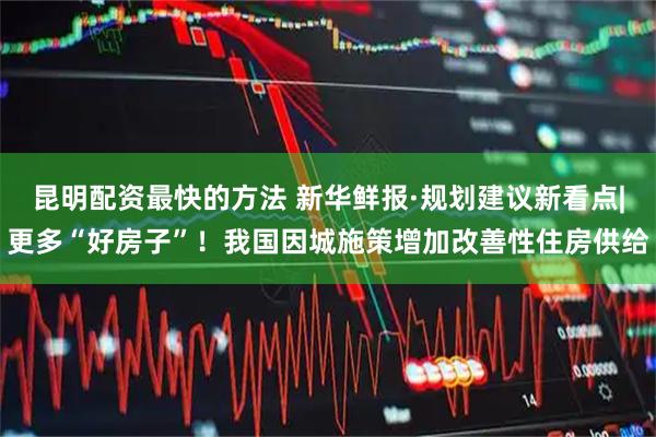 昆明配资最快的方法 新华鲜报·规划建议新看点|更多“好房子”！我国因城施策增加改善性住房供给