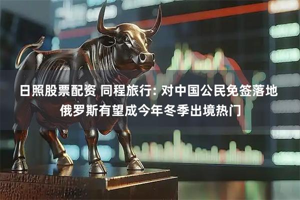 日照股票配资 同程旅行: 对中国公民免签落地 俄罗斯有望成今年冬季出境热门