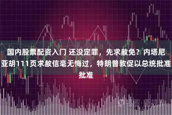 国内股票配资入门 还没定罪，先求赦免？内塔尼亚胡111页求赦信毫无悔过，特朗普敦促以总统批准