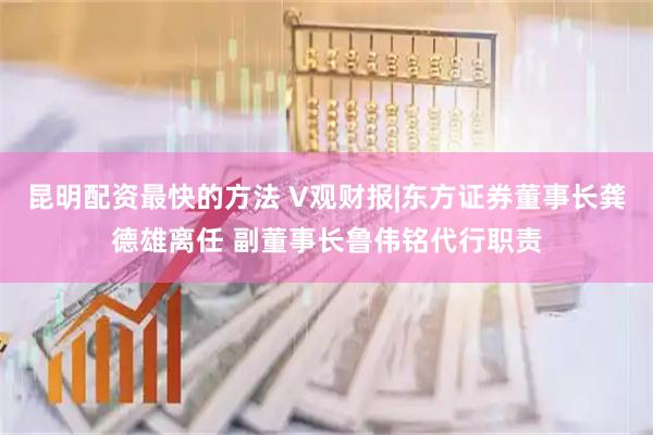 昆明配资最快的方法 V观财报|东方证券董事长龚德雄离任 副董事长鲁伟铭代行职责