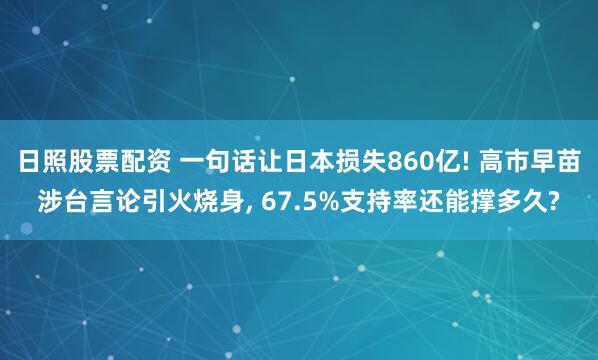 日照股票配资 一句话让日本损失860亿! 高市早苗涉台言论引火烧身, 67.5%支持率还能撑多久?