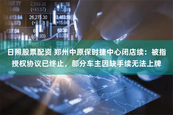 日照股票配资 郑州中原保时捷中心闭店续：被指授权协议已终止，部分车主因缺手续无法上牌