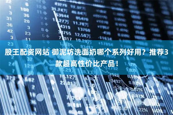 股王配资网站 御泥坊洗面奶哪个系列好用？推荐3款超高性价比产品！