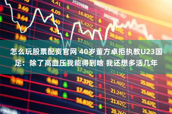 怎么玩股票配资官网 40岁董方卓拒执教U23国足：除了高血压我能得到啥 我还想多活几年