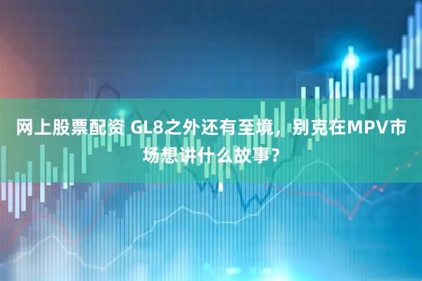 网上股票配资 GL8之外还有至境，别克在MPV市场想讲什么故事？