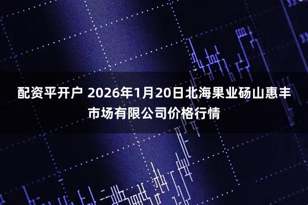 配资平开户 2026年1月20日北海果业砀山惠丰市场有限公司价格行情