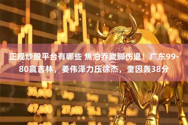 正规炒股平台有哪些 焦泊乔崴脚伤退！广东99-80赢吉林，姜伟泽力压徐杰，奎因轰38分