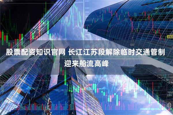 股票配资知识官网 长江江苏段解除临时交通管制 迎来船流高峰