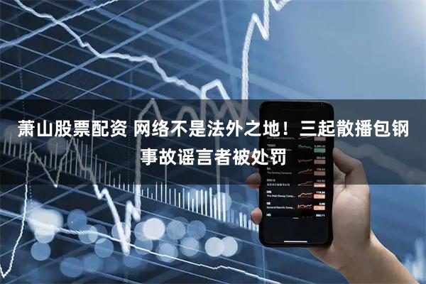 萧山股票配资 网络不是法外之地！三起散播包钢事故谣言者被处罚