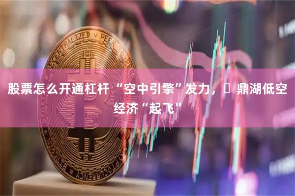 股票怎么开通杠杆 “空中引擎”发力，​鼎湖低空经济“起飞”