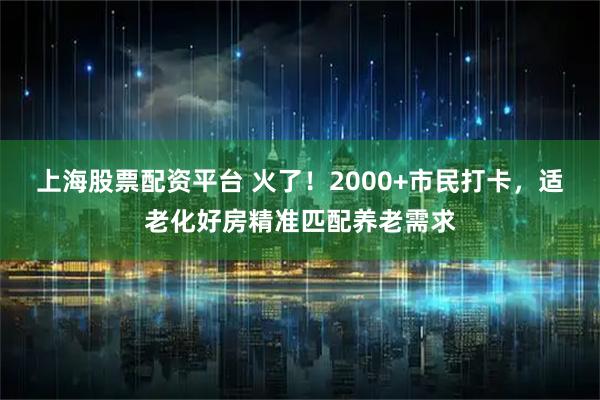 上海股票配资平台 火了！2000+市民打卡，适老化好房精准匹配养老需求