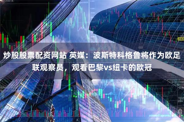 炒股股票配资网站 英媒：波斯特科格鲁将作为欧足联观察员，观看巴黎vs纽卡的欧冠