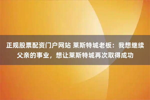 正规股票配资门户网站 莱斯特城老板：我想继续父亲的事业，想让莱斯特城再次取得成功