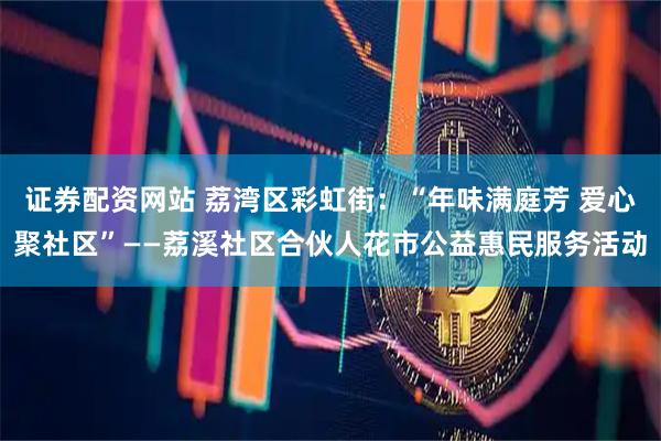 证券配资网站 荔湾区彩虹街：“年味满庭芳 爱心聚社区”——荔溪社区合伙人花市公益惠民服务活动