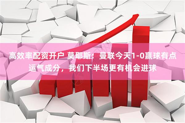 高效率配资开户 莫耶斯：曼联今天1-0赢球有点运气成分，我们下半场更有机会进球