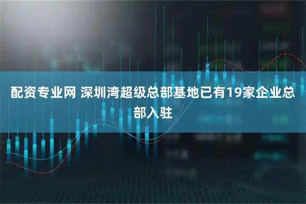 配资专业网 深圳湾超级总部基地已有19家企业总部入驻