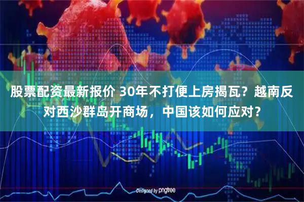 股票配资最新报价 30年不打便上房揭瓦？越南反对西沙群岛开商场，中国该如何应对？