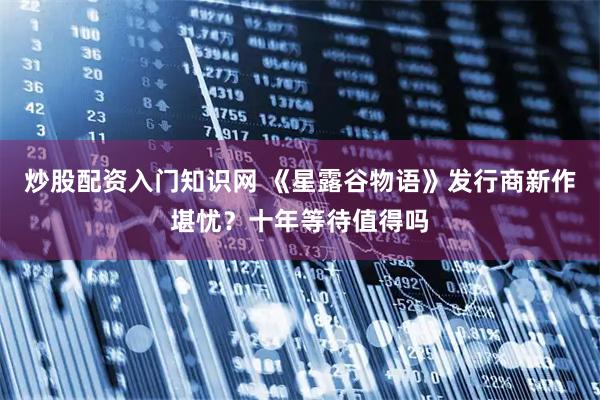 炒股配资入门知识网 《星露谷物语》发行商新作堪忧？十年等待值得吗