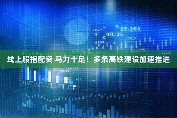 线上股指配资 马力十足！多条高铁建设加速推进