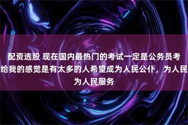配资选股 现在国内最热门的考试一定是公务员考试，给我的感觉是有太多的人希望成为人民公仆，为人民服务
