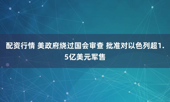 配资行情 美政府绕过国会审查 批准对以色列超1.5亿美元军售